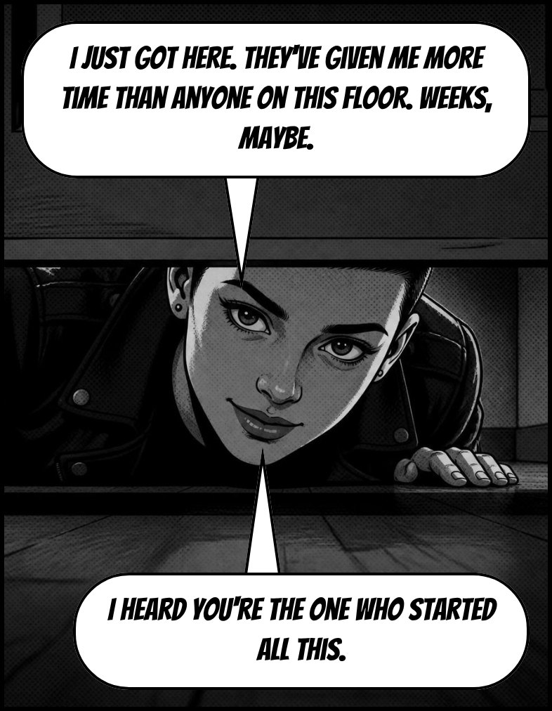 A young woman with close-cropped hair peers under the door. Speech: I just got here. They've given me more time than anyone on this floor. Weeks, maybe. I heard you're the one who started all this.